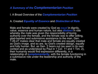 A Summary of the  Complementarian  Position I. A Broad Overview of the  Complementarian Position A. Created  Equality of Essence  and  Distinction of Role Male and female were created by God as  equal  in dignity, value, essence and human nature, but also  distinct  in role whereby the male was given the responsibility of loving authority over the female, and the female was to offer willing, glad-hearted and submissive assistance to the man. Gen. 1:26-27 makes clear that male and female are equally created as God's image, and so are, by God's created design, equally and fully human. But, as Gen. 2 bears out (as seen in its own context and as understood by Paul in 1 Cor. 11 and 1 Tim. 2), their humanity would find expression differently, in a relationship of c omplementarity , with the female functioning in a submissive role under the leadership and authority of the male.  