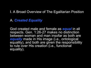 I. A Broad Overview of The Egalitarian Position A.  Created Equality God created male and female as  equal  in all respects. Gen. 1:26-27 makes no distinction between woman and man insofar as both are  equally  made in His image (i.e., ontological equality), and both are given the responsibility to rule over His creation (i.e., functional equality).  