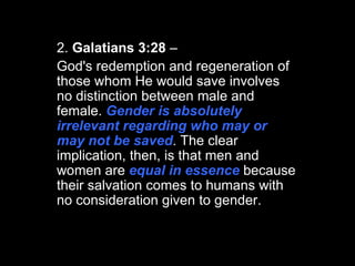 2.  Galatians 3:28  –  God's redemption and regeneration of those whom He would save involves no distinction between male and female.  Gender is absolutely irrelevant regarding who may or may not be saved . The clear implication, then, is that men and women are  equal in essence  because their salvation comes to humans with no consideration given to gender.  