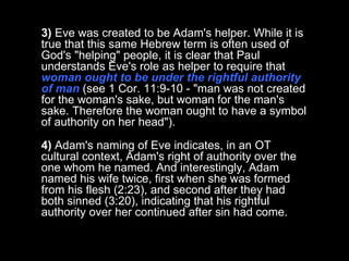 3)  Eve was created to be Adam's helper. While it is true that this same Hebrew term is often used of God's "helping" people, it is clear that Paul understands Eve's role as helper to require that  woman ought to be under the rightful authority of man  (see 1 Cor. 11:9-10 - "man was not created for the woman's sake, but woman for the man's sake. Therefore the woman ought to have a symbol of authority on her head").  4)  Adam's naming of Eve indicates, in an OT cultural context, Adam's right of authority over the one whom he named. And interestingly, Adam named his wife twice, first when she was formed from his flesh (2:23), and second after they had both sinned (3:20), indicating that his rightful authority over her continued after sin had come.  