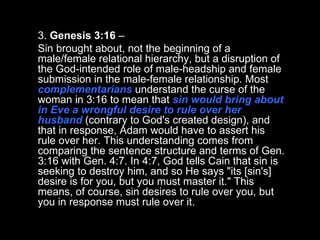 3.  Genesis 3:16  –  Sin brought about, not the beginning of a male/female relational hierarchy, but a disruption of the God-intended role of male-headship and female submission in the male-female relationship. Most  complementarians  understand the curse of the woman in 3:16 to mean that  sin would bring about in Eve a wrongful desire to rule over her husband  (contrary to God's created design), and that in response, Adam would have to assert his rule over her. This understanding comes from comparing the sentence structure and terms of Gen. 3:16 with Gen. 4:7. In 4:7, God tells Cain that sin is seeking to destroy him, and so He says "its [sin's] desire is for you, but you must master it." This means, of course, sin desires to rule over you, but you in response must rule over it.  