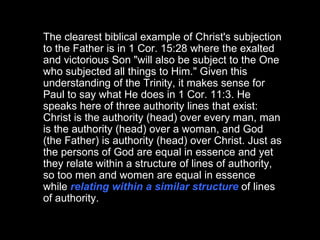 The clearest biblical example of Christ's subjection to the Father is in 1 Cor. 15:28 where the exalted and victorious Son "will also be subject to the One who subjected all things to Him." Given this understanding of the Trinity, it makes sense for Paul to say what He does in 1 Cor. 11:3. He speaks here of three authority lines that exist: Christ is the authority (head) over every man, man is the authority (head) over a woman, and God (the Father) is authority (head) over Christ. Just as the persons of God are equal in essence and yet they relate within a structure of lines of authority, so too men and women are equal in essence while  relating within a similar structure  of lines of authority.  