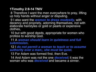 1Timothy 2:8-14 TNIV 8 Therefore I want the men everywhere to pray, lifting up holy hands without anger or disputing. 9 I also want the  women to dress modestly , with decency and propriety, adorning themselves, not with elaborate hairstyles or gold or pearls or expensive clothes, 10 but with good deeds, appropriate for women who profess to worship God. 11 A  woman should learn in quietness and full submission . 12 I  do not permit a woman to teach or to assume authority over a man;, she must be quiet . 13 For Adam was formed first, then Eve. 14 And Adam was not the one  deceived ; it was the woman who was  deceived  and became a sinner. 