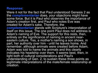 Response :  Were it not for the fact that Paul understood Genesis 2 as the  complementarian  does, your objections might have some force. But it is Paul who observes the importance of Adam's creation first, and Paul who notes Eve was created for Adam's sake. Therefore, the  complementarian  stands with Scripture's interpretation of itself on this issue. The one point Paul does not address is Adam's naming of Eve. The support for this rests, then, entirely on the significance of naming in ancient near-eastern culture. Yes, a mother's naming a son shows, in part, her authority over him - until he leaves home. And remember, although animals were created before Adam, Adam was told to name the animals and this clearly indicates his headship over them. It seems best, then, in light both of cultural considerations and Paul's understanding of Gen. 2, to sustain these three points as legitimate interpretations of the male/female relationship at creation.  