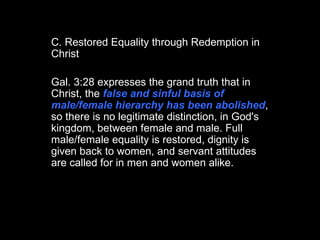 C. Restored Equality through Redemption in Christ Gal. 3:28 expresses the grand truth that in Christ, the  false and sinful basis of male/female hierarchy has been abolished , so there is no legitimate distinction, in God's kingdom, between female and male. Full male/female equality is restored, dignity is given back to women, and servant attitudes are called for in men and women alike.  