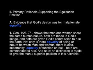 II.  Primary Rationale Supporting the Egalitarian Position A.  Evidence that God's design was for male/female  equality 1.  Gen. 1:26-27 - shows that man and woman share the same human nature, both are made in God's image, and both are given God's commission to rule the earth. Not only is there  equality  of being or nature between man and woman, there is also, importantly,  equality  of function or task - both are commanded to rule. And note: no distinction is made to give the man a superior position in this rulership.  