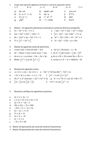 1. Evalúe cada expresión algebraica teniendo en cuenta los siguientes valores:
a = 3 b = 2 c = -3 d = 0 e = -2 f = 1
a) ab + cd
b) d – e + f - ( - a )
c) d2
+ e3
– c
d)
e) abcdf + aef
f) ab + e
g) c3
- d3
– f3
h) – f – ( bcd)
i) a-b-c-e-f
j) d2
f 2
e
k) abcf
l) d+e+f
2. Reducir los siguientes polinomios, teniendo en cuenta los términos semejantes.
a. e.
b. f.
c. g.
d. h.
3. Realice las siguientes restas de polinomios.
a. e.
b. f.
c. g.
d. Restar h.
4. Resuelva las siguientes sumas
a. e.
b. f.
c. g.
d. h.
5. Resuelva y verifique las siguientes ecuaciones.
a.
b.
c.
d.
e.
f.
g.
h.
i.
j.
6. Realice 10 operaciones de sumas de números fraccionarios
7. Realice 10 operaciones de restas de números fraccionarios.
 
