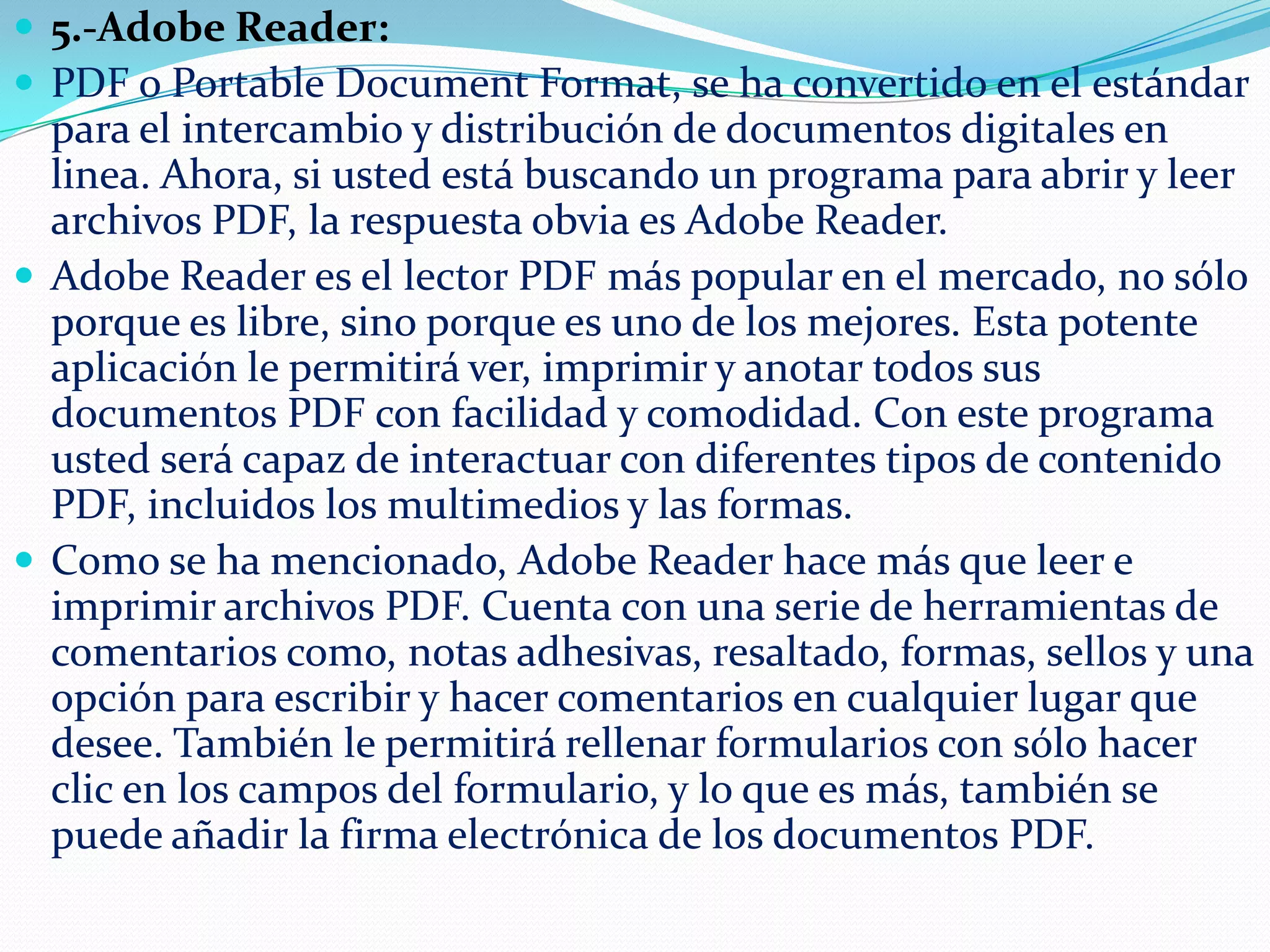  5.-Adobe Reader:
 PDF o Portable Document Format, se ha convertido en el estándar

para el intercambio y distribución de documentos digitales en
linea. Ahora, si usted está buscando un programa para abrir y leer
archivos PDF, la respuesta obvia es Adobe Reader.
 Adobe Reader es el lector PDF más popular en el mercado, no sólo
porque es libre, sino porque es uno de los mejores. Esta potente
aplicación le permitirá ver, imprimir y anotar todos sus
documentos PDF con facilidad y comodidad. Con este programa
usted será capaz de interactuar con diferentes tipos de contenido
PDF, incluidos los multimedios y las formas.
 Como se ha mencionado, Adobe Reader hace más que leer e
imprimir archivos PDF. Cuenta con una serie de herramientas de
comentarios como, notas adhesivas, resaltado, formas, sellos y una
opción para escribir y hacer comentarios en cualquier lugar que
desee. También le permitirá rellenar formularios con sólo hacer
clic en los campos del formulario, y lo que es más, también se
puede añadir la firma electrónica de los documentos PDF.

 