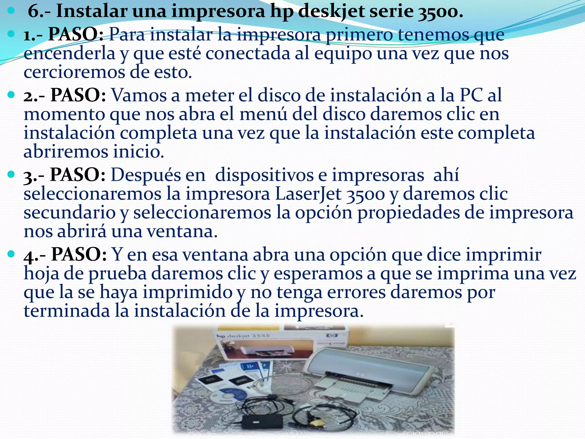  6.- Instalar una impresora hp deskjet serie 3500.
 1.- PASO: Para instalar la impresora primero tenemos que

encenderla y que esté conectada al equipo una vez que nos
cercioremos de esto.
 2.- PASO: Vamos a meter el disco de instalación a la PC al
momento que nos abra el menú del disco daremos clic en
instalación completa una vez que la instalación este completa
abriremos inicio.
 3.- PASO: Después en dispositivos e impresoras ahí
seleccionaremos la impresora LaserJet 3500 y daremos clic
secundario y seleccionaremos la opción propiedades de impresora
nos abrirá una ventana.
 4.- PASO: Y en esa ventana abra una opción que dice imprimir
hoja de prueba daremos clic y esperamos a que se imprima una vez
que la se haya imprimido y no tenga errores daremos por
terminada la instalación de la impresora.

 