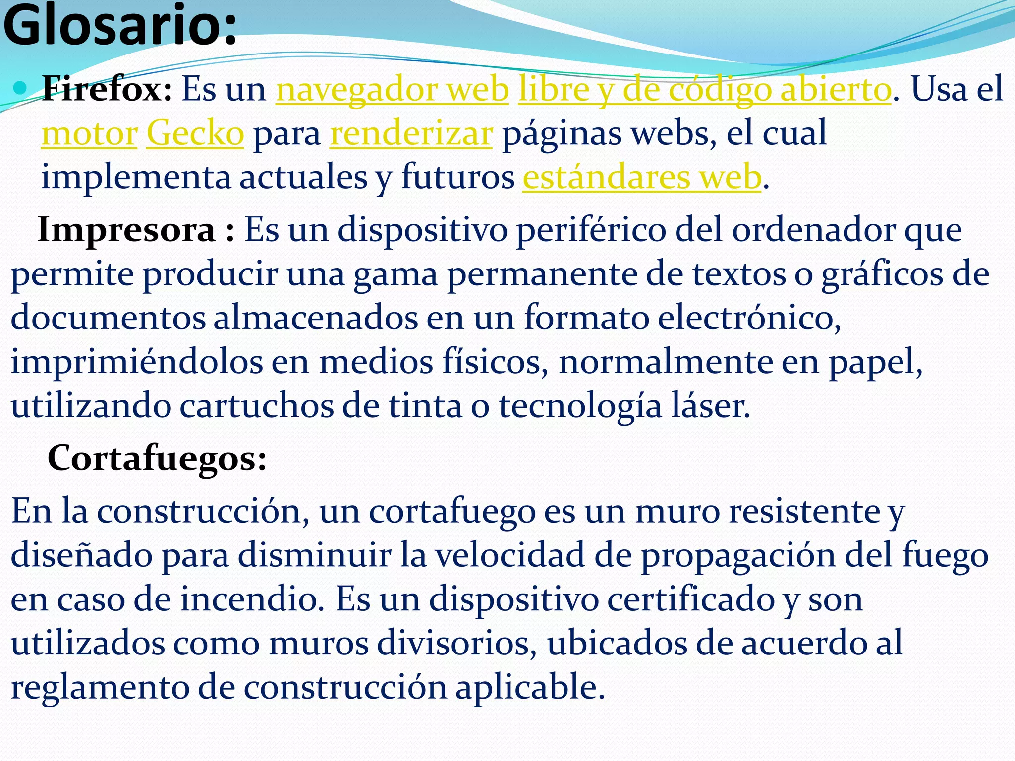 Glosario:
 Firefox: Es un navegador web libre y de código abierto. Usa el

motor Gecko para renderizar páginas webs, el cual
implementa actuales y futuros estándares web.
Impresora : Es un dispositivo periférico del ordenador que
permite producir una gama permanente de textos o gráficos de
documentos almacenados en un formato electrónico,
imprimiéndolos en medios físicos, normalmente en papel,
utilizando cartuchos de tinta o tecnología láser.
Cortafuegos:
En la construcción, un cortafuego es un muro resistente y
diseñado para disminuir la velocidad de propagación del fuego
en caso de incendio. Es un dispositivo certificado y son
utilizados como muros divisorios, ubicados de acuerdo al
reglamento de construcción aplicable.

 