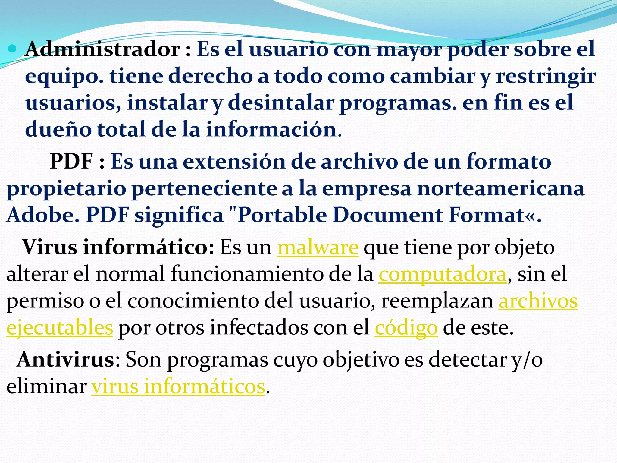  Administrador : Es el usuario con mayor poder sobre el

equipo. tiene derecho a todo como cambiar y restringir
usuarios, instalar y desintalar programas. en fin es el
dueño total de la información.
PDF : Es una extensión de archivo de un formato
propietario perteneciente a la empresa norteamericana
Adobe. PDF significa "Portable Document Format«.
Virus informático: Es un malware que tiene por objeto
alterar el normal funcionamiento de la computadora, sin el
permiso o el conocimiento del usuario, reemplazan archivos
ejecutables por otros infectados con el código de este.
Antivirus: Son programas cuyo objetivo es detectar y/o
eliminar virus informáticos.

 