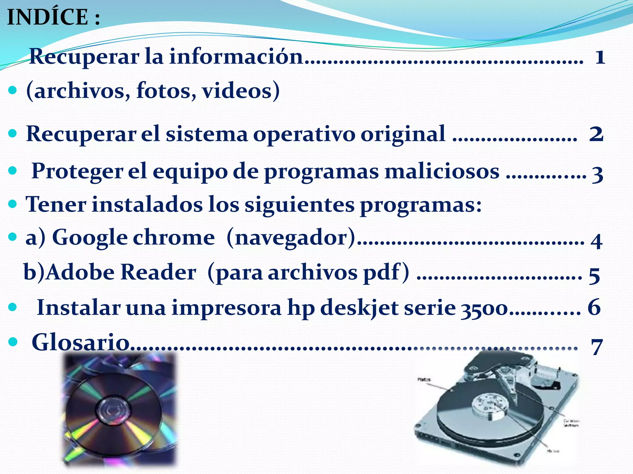 INDÍCE :

Recuperar la información………………………………………….
 (archivos, fotos, videos)

1

 Recuperar el sistema operativo original ………………….

2

 Proteger el equipo de programas maliciosos ………..… 3
 Tener instalados los siguientes programas:
 a) Google chrome (navegador)…………………………………. 4

b)Adobe Reader (para archivos pdf) ……………………….. 5
 Instalar una impresora hp deskjet serie 3500……...... 6

 Glosario………………………………………………………………. 7

 