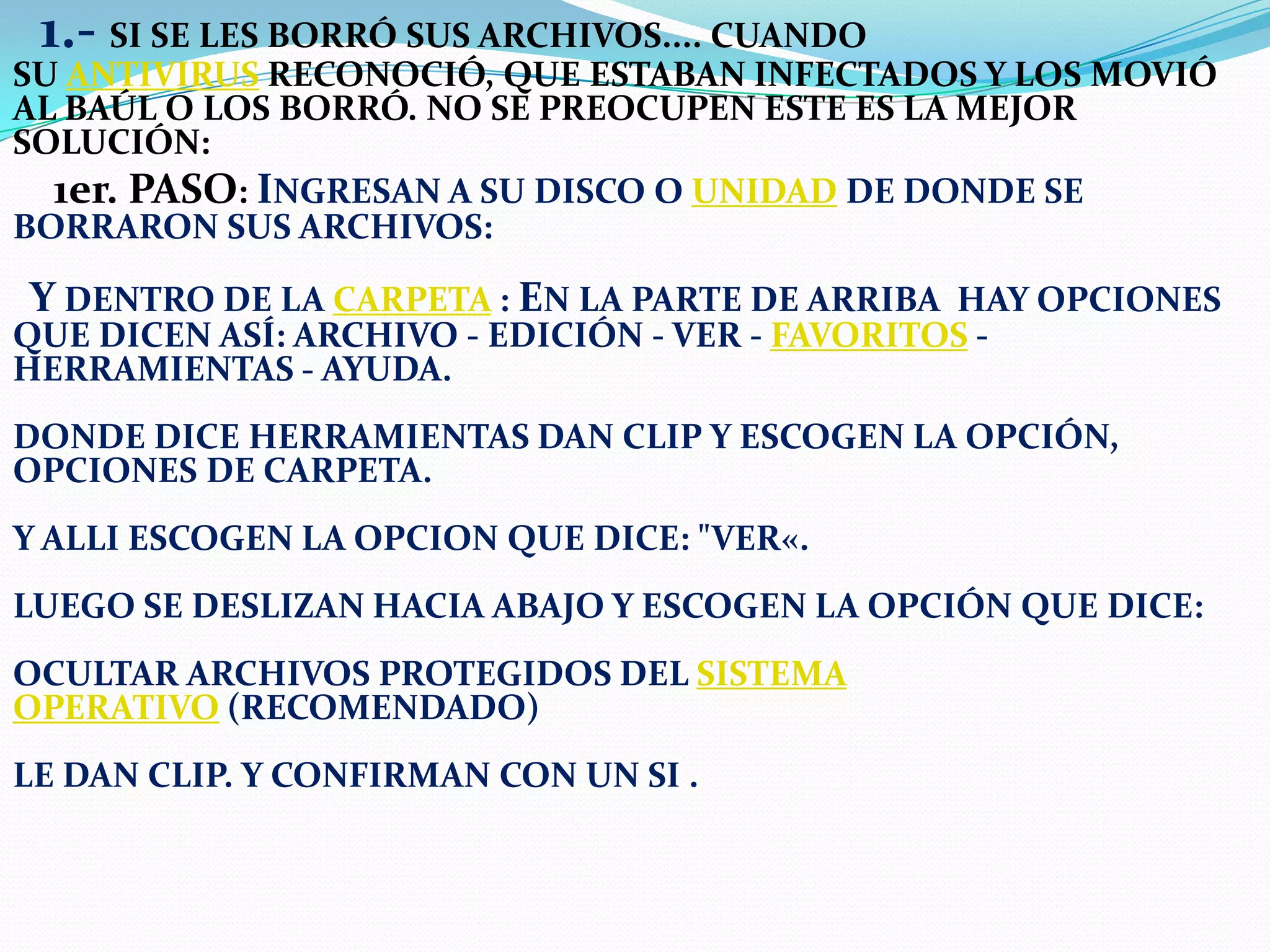 1.- SI SE LES BORRÓ SUS ARCHIVOS.... CUANDO

SU ANTIVIRUS RECONOCIÓ, QUE ESTABAN INFECTADOS Y LOS MOVIÓ
AL BAÚL O LOS BORRÓ. NO SE PREOCUPEN ESTE ES LA MEJOR
SOLUCIÓN:
1er. PASO: INGRESAN A SU DISCO O UNIDAD DE DONDE SE
BORRARON SUS ARCHIVOS:

Y DENTRO DE LA CARPETA : EN LA PARTE DE ARRIBA HAY OPCIONES

QUE DICEN ASÍ: ARCHIVO - EDICIÓN - VER - FAVORITOS HERRAMIENTAS - AYUDA.

DONDE DICE HERRAMIENTAS DAN CLIP Y ESCOGEN LA OPCIÓN,
OPCIONES DE CARPETA.

Y ALLI ESCOGEN LA OPCION QUE DICE: "VER«.
LUEGO SE DESLIZAN HACIA ABAJO Y ESCOGEN LA OPCIÓN QUE DICE:
OCULTAR ARCHIVOS PROTEGIDOS DEL SISTEMA
OPERATIVO (RECOMENDADO)
LE DAN CLIP. Y CONFIRMAN CON UN SI .

 
