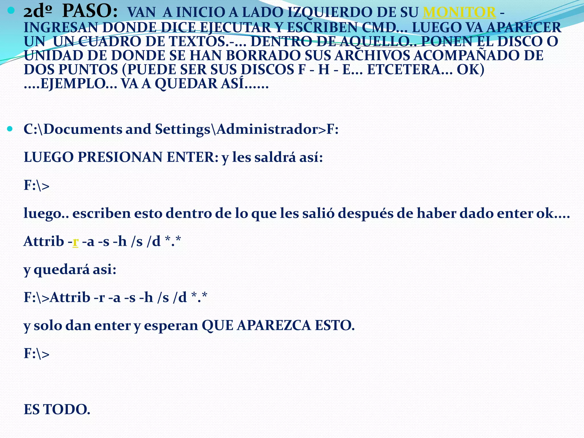  2dº PASO:

VAN A INICIO A LADO IZQUIERDO DE SU MONITOR INGRESAN DONDE DICE EJECUTAR Y ESCRIBEN CMD... LUEGO VA APARECER
UN UN CUADRO DE TEXTOS.-... DENTRO DE AQUELLO.. PONEN EL DISCO O
UNIDAD DE DONDE SE HAN BORRADO SUS ARCHIVOS ACOMPAÑADO DE
DOS PUNTOS (PUEDE SER SUS DISCOS F - H - E... ETCETERA... OK)
....EJEMPLO... VA A QUEDAR ASÍ......

 C:Documents and SettingsAdministrador>F:

LUEGO PRESIONAN ENTER: y les saldrá así:
F:>
luego.. escriben esto dentro de lo que les salió después de haber dado enter ok....

Attrib -r -a -s -h /s /d *.*
y quedará asi:
F:>Attrib -r -a -s -h /s /d *.*
y solo dan enter y esperan QUE APAREZCA ESTO.
F:>

ES TODO.

 