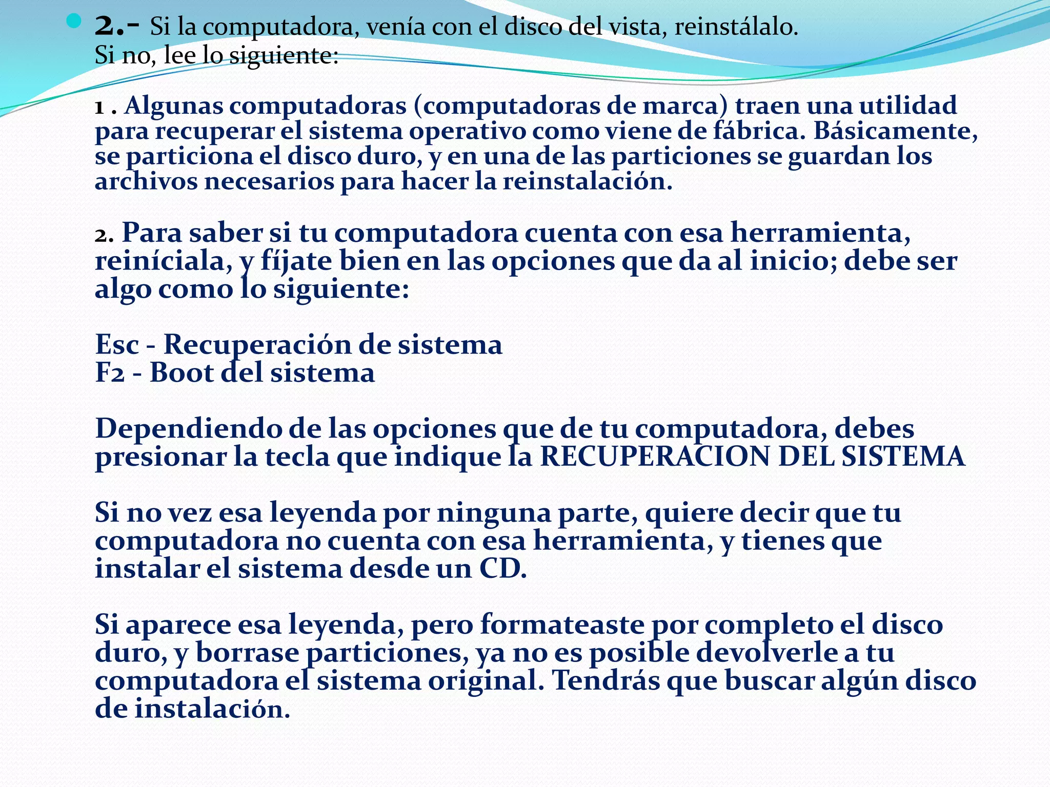  2.- Si la computadora, venía con el disco del vista, reinstálalo.
Si no, lee lo siguiente:

1 . Algunas computadoras (computadoras de marca) traen una utilidad
para recuperar el sistema operativo como viene de fábrica. Básicamente,
se particiona el disco duro, y en una de las particiones se guardan los
archivos necesarios para hacer la reinstalación.
2. Para saber si tu computadora cuenta con esa herramienta,

reiníciala, y fíjate bien en las opciones que da al inicio; debe ser
algo como lo siguiente:
Esc - Recuperación de sistema
F2 - Boot del sistema
Dependiendo de las opciones que de tu computadora, debes
presionar la tecla que indique la RECUPERACION DEL SISTEMA
Si no vez esa leyenda por ninguna parte, quiere decir que tu
computadora no cuenta con esa herramienta, y tienes que
instalar el sistema desde un CD.

Si aparece esa leyenda, pero formateaste por completo el disco
duro, y borrase particiones, ya no es posible devolverle a tu
computadora el sistema original. Tendrás que buscar algún disco
de instalación.

 