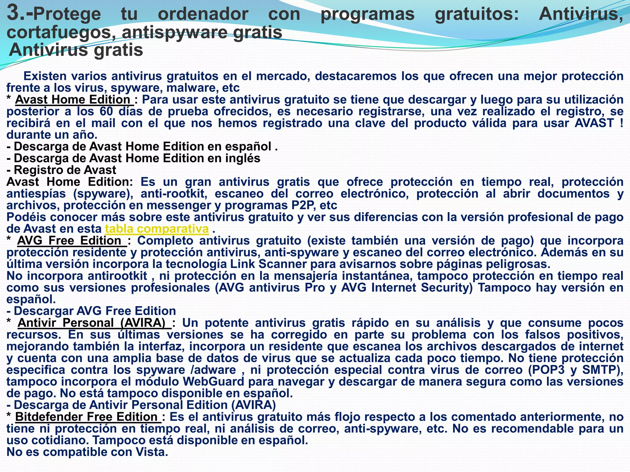 3.-Protege tu ordenador con programas gratuitos: Antivirus,
cortafuegos, antispyware gratis
Antivirus gratis
Existen varios antivirus gratuitos en el mercado, destacaremos los que ofrecen una mejor protección
frente a los virus, spyware, malware, etc
* Avast Home Edition : Para usar este antivirus gratuito se tiene que descargar y luego para su utilización
posterior a los 60 días de prueba ofrecidos, es necesario registrarse, una vez realizado el registro, se
recibirá en el mail con el que nos hemos registrado una clave del producto válida para usar AVAST !
durante un año.
- Descarga de Avast Home Edition en español .
- Descarga de Avast Home Edition en inglés
- Registro de Avast
Avast Home Edition: Es un gran antivirus gratis que ofrece protección en tiempo real, protección
antiespías (spyware), anti-rootkit, escaneo del correo electrónico, protección al abrir documentos y
archivos, protección en messenger y programas P2P, etc
Podéis conocer más sobre este antivirus gratuito y ver sus diferencias con la versión profesional de pago
de Avast en esta tabla comparativa .
* AVG Free Edition : Completo antivirus gratuito (existe también una versión de pago) que incorpora
protección residente y protección antivirus, anti-spyware y escaneo del correo electrónico. Además en su
última versión incorpora la tecnología Link Scanner para avisarnos sobre páginas peligrosas.
No incorpora antirootkit , ni protección en la mensajería instantánea, tampoco protección en tiempo real
como sus versiones profesionales (AVG antivirus Pro y AVG Internet Security) Tampoco hay versión en
español.
- Descargar AVG Free Edition
* Antivir Personal (AVIRA) : Un potente antivirus gratis rápido en su análisis y que consume pocos
recursos. En sus últimas versiones se ha corregido en parte su problema con los falsos positivos,
mejorando también la interfaz, incorpora un residente que escanea los archivos descargados de internet
y cuenta con una amplia base de datos de virus que se actualiza cada poco tiempo. No tiene protección
especifica contra los spyware /adware , ni protección especial contra virus de correo (POP3 y SMTP),
tampoco incorpora el módulo WebGuard para navegar y descargar de manera segura como las versiones
de pago. No está tampoco disponible en español.
- Descarga de Antivir Personal Edition (AVIRA)
* Bitdefender Free Edition : Es el antivirus gratuito más flojo respecto a los comentado anteriormente, no
tiene ni protección en tiempo real, ni análisis de correo, anti-spyware, etc. No es recomendable para un
uso cotidiano. Tampoco está disponible en español.
No es compatible con Vista.

 