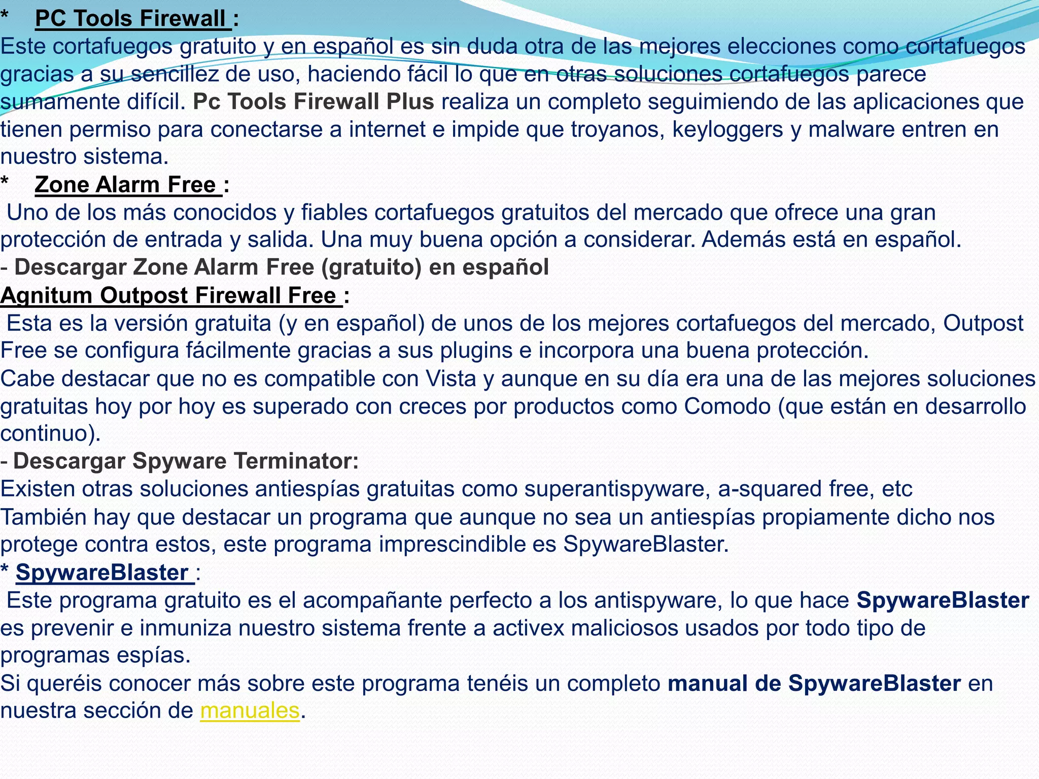 * PC Tools Firewall :
Este cortafuegos gratuito y en español es sin duda otra de las mejores elecciones como cortafuegos
gracias a su sencillez de uso, haciendo fácil lo que en otras soluciones cortafuegos parece
sumamente difícil. Pc Tools Firewall Plus realiza un completo seguimiendo de las aplicaciones que
tienen permiso para conectarse a internet e impide que troyanos, keyloggers y malware entren en
nuestro sistema.
* Zone Alarm Free :
Uno de los más conocidos y fiables cortafuegos gratuitos del mercado que ofrece una gran
protección de entrada y salida. Una muy buena opción a considerar. Además está en español.
- Descargar Zone Alarm Free (gratuito) en español
Agnitum Outpost Firewall Free :
Esta es la versión gratuita (y en español) de unos de los mejores cortafuegos del mercado, Outpost
Free se configura fácilmente gracias a sus plugins e incorpora una buena protección.
Cabe destacar que no es compatible con Vista y aunque en su día era una de las mejores soluciones
gratuitas hoy por hoy es superado con creces por productos como Comodo (que están en desarrollo
continuo).
- Descargar Spyware Terminator:
Existen otras soluciones antiespías gratuitas como superantispyware, a-squared free, etc
También hay que destacar un programa que aunque no sea un antiespías propiamente dicho nos
protege contra estos, este programa imprescindible es SpywareBlaster.
* SpywareBlaster :
Este programa gratuito es el acompañante perfecto a los antispyware, lo que hace SpywareBlaster
es prevenir e inmuniza nuestro sistema frente a activex maliciosos usados por todo tipo de
programas espías.
Si queréis conocer más sobre este programa tenéis un completo manual de SpywareBlaster en
nuestra sección de manuales.

 