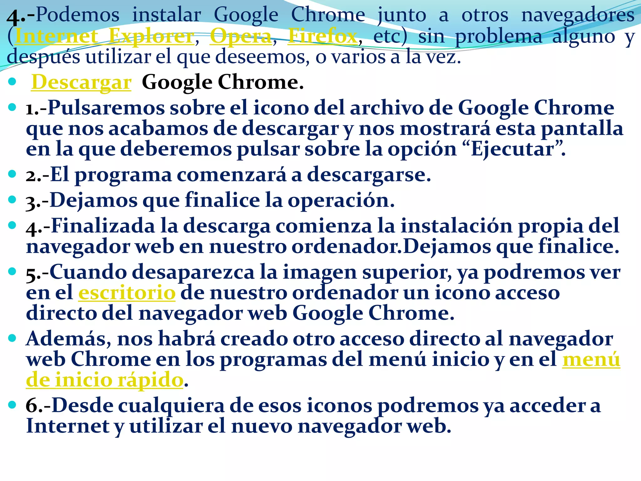 4.-Podemos instalar Google Chrome junto a otros navegadores

(Internet Explorer, Opera, Firefox, etc) sin problema alguno y
después utilizar el que deseemos, o varios a la vez.
 Descargar Google Chrome.
 1.-Pulsaremos sobre el icono del archivo de Google Chrome
que nos acabamos de descargar y nos mostrará esta pantalla
en la que deberemos pulsar sobre la opción “Ejecutar”.
 2.-El programa comenzará a descargarse.
 3.-Dejamos que finalice la operación.
 4.-Finalizada la descarga comienza la instalación propia del
navegador web en nuestro ordenador.Dejamos que finalice.
 5.-Cuando desaparezca la imagen superior, ya podremos ver
en el escritorio de nuestro ordenador un icono acceso
directo del navegador web Google Chrome.
 Además, nos habrá creado otro acceso directo al navegador
web Chrome en los programas del menú inicio y en el menú
de inicio rápido.
 6.-Desde cualquiera de esos iconos podremos ya acceder a
Internet y utilizar el nuevo navegador web.

 