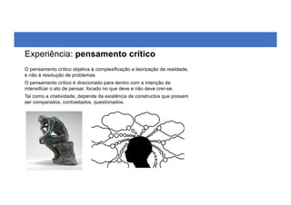 O pensamento crítico objetiva à complexificação e teorização da realidade,
e não à resolução de problemas.
O pensamento crítico é direcionado para dentro com a intenção de
intensificar o ato de pensar, focado no que deve e não deve crer-se.
Tal como a criatividade, depende da existência de constructos que possam
ser comparados, contrastados, questionados.
Experiência: pensamento crítico
 