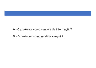A - O professor como conduta de informação?
B - O professor como modelo a seguir?
 
