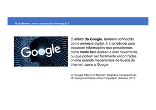 O efeito do Google, também conhecido
como amnésia digital, é a tendência para
esquecer informações que percebemos
como tendo fácil acesso a elas novamente,
ou que podem ser facilmente encontradas
on-line usando mecanismos de busca da
Internet, como o Google.
In "Google Effects on Memory: Cognitive Consequences
of Having Information at Our Fingertips”, Science, 2011
O professor como conduta de informação?
 