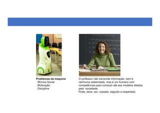 O professor não transmite informação, nem é
nenhuma celebridade, mas é um humano com
competências para conduzir até aos modelos ditados
pela sociedade.
Pode, deve, ser: copiado, seguido e respeitado.
Problemas da máquina
. Mímica Social
. Motivação
. Disciplina
 