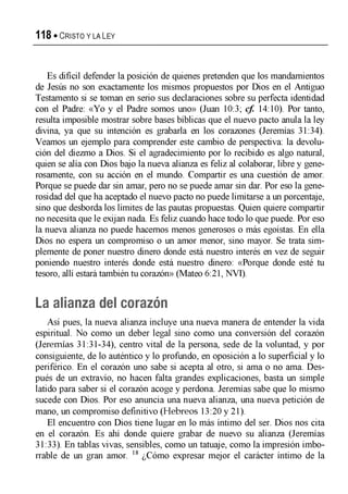 118 « C r is t o y la Ley
Es difícil defender la posición de quienes pretenden que los mandamientos
de Jesús no son exactamente los mismos propuestos por Dios en el Antiguo
Testamento si se toman en serio sus declaraciones sobre su perfecta identidad
con el Padre: «Yo y el Padre somos uno» (Juan 10:3; cf. 14:10). Por tanto,
resulta imposible mostrar sobre bases bíblicas que el nuevo pacto anula la ley
divina, ya que su intención es grabarla en los corazones (Jeremías 31:34).
Veamos un ejemplo para comprender este cambio de perspectiva: la devolu­
ción del diezmo a Dios. Si el agradecimiento por lo recibido es algo natural,
quien se alia con Dios bajo la nueva alianza es feliz al colaborar, libre y gene­
rosamente, con su acción en el mundo. Compartir es una cuestión de amor.
Porque se puede dar sin amar, pero no se puede amar sin dar. Por eso la gene­
rosidad del que ha aceptado el nuevo pacto no puede limitarse a un porcentaje,
sino que desborda los límites de las pautas propuestas. Quien quiere compartir
no necesita que le exijan nada. Es feliz cuando hace todo lo que puede. Por eso
la nueva alianza no puede hacemos menos generosos o más egoístas. En ella
Dios no espera un compromiso o un amor menor, sino mayor. Se trata sim­
plemente de poner nuestro dinero donde está nuestro interés en vez de seguir
poniendo nuestro interés donde está nuestro dinero: «Porque donde esté tu
tesoro, allí estará también tu corazón» (Mateo 6:21, NVI).
La alianza del corazón
Así pues, la nueva alianza incluye una nueva manera de entender la vida
espiritual. No como un deber legal sino como una conversión del corazón
(Jeremías 31:31-34), centro vital de la persona, sede de la voluntad, y por
consiguiente, de lo auténtico y lo profundo, en oposición a lo superficial y lo
periférico. En el corazón uno sabe si acepta al otro, si ama o no ama. Des­
pués de un extravío, no hacen falta grandes explicaciones, basta un simple
latido para saber si el corazón acoge y perdona. Jeremías sabe que lo mismo
sucede con Dios. Por eso anuncia una nueva alianza, una nueva petición de
mano, un compromiso definitivo (Hebreos 13:20 y 21).
El encuentro con Dios tiene lugar en lo más íntimo del ser. Dios nos cita
en el corazón. Es ahí donde quiere grabar de nuevo su alianza (Jeremías
31:33). En tablas vivas, sensibles, como un tatuaje, como la impresión imbo­
rrable de un gran amor. 18 ¿Cómo expresar mejor el carácter íntimo de la
 