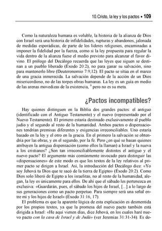 10.Cristo, la ley y los pactos »109
Como la naturaleza humana es voluble, la historia de la alianza de Dios
con Israel será una historia de infidelidades, rupturas y abandonos, jalonada
de medidas esporádicas, de parte de los líderes religiosos, encaminadas a
imponer la fidelidad por la fuerza, como si la ley propuesta para regular la
vida dentro de la alianza fuese el medio previsto para alcanzar el favor di­
vino. El prólogo del Decálogo recuerda que las leyes que siguen se desti­
nan a un pueblo liberado (Éxodo 20:2), no para ganar su salvación, sino
para mantenerlo libre (Deuteronomio 7:9,12). El pacto se sitúa en el marco
de una gracia inmerecida. La salvación depende de la acción de un Dios
misericordioso, no de las torpes obras humanas. La ley es un guía en medio
de las arenas movedizas de la existencia, 9pero no es su meta.
¿Pactos incompatibles?
Hay quienes distinguen en la Biblia dos grandes pactos: el antiguo
(identificado con el Antiguo Testamento) y el nuevo (representado por el
Nuevo Testamento). El primero estaría destinado exclusivamente al pueblo
judío y el segundo al resto de la humanidad. Ambos pactos o dispensacio­
nes tendrían premisas diferentes y exigencias irreconciliables. Uno estaría
basado en la ley y el otro en la gracia. En el primero la salvación se obten­
dría por las obras, y en el segundo, por la fe. Pero ¿en qué se basan quienes
atribuyen la antigua dispensación (como ellos la llaman) a Israel y la nueva
a los cristianos? ¿Son tan irreconciliablemente distintos el antiguo y el
nuevo pacto? El argumento más comúnmente invocado para distinguir las
«dispensaciones» de este modo es que los textos de la ley relativos al pri­
mer pacto se dirigen a Israel. Así, la introducción del Decálogo dice: «Yo
soy Jehová tu Dios que te sacó de la tierra de Egipto» (Exodo 20:2). Como
Dios solo liberó de Egipto a los israelitas, no al resto de la humanidad, ale­
gan, la ley es únicamente para ellos. De ahí que el sábado les pertenezca en
exclusiva: «Guardarán, pues, el sábado los hijos de Israel, [...] a lo largo de
sus generaciones como un pacto perpetuo. Para siempre será una señal en­
tre mí y los hijos de Israel» (Exodo 31:16, 17).
El problema es que la aparente lógica de esta explicación es desmentida
por los propios textos, ya que la promesa del nuevo pacto también está
dirigida a Israel: «He aquí vienen días, dice Jehová, en los cuales haré nue­
vo pacto con Ja casa de Israel y de Jndá» (ver Jeremías 31:31-34). Es de­
 