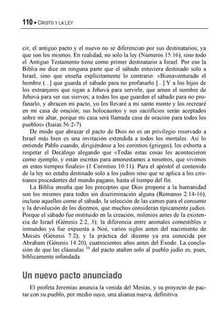 110 • C r is to y la Ley
cir, el antiguo pacto y el nuevo no se diferencian por sus destinatarios, ya
que son los mismos. En realidad, no solo la ley (Números 15:16), sino todo
el Antiguo Testamento tiene como primer destinatario a Israel. Por eso la
Biblia no dice en ninguna parte que el sábado estuviera destinado solo a
Israel, sino que enseña explícitamente lo contrario: «Bienaventurado el
hombre (...] que guarda el sábado para no profanarlo [...].Y a los hijos de
los extranjeros que sigan a Jehová para servirle, que amen el nombre de
Jehová para ser sus siervos; a todos los que guarden el sábado para no pro­
fanarlo, y abracen mi pacto, yo los llevaré a mi santo monte y los recrearé
en mi casa de oración; sus holocaustos y sus sacrificios serán aceptados
sobre mi altar, porque mi casa será llamada casa de oración para todos los
pueblos» (Isaías 56:2-7).
De modo que abrazar el pacto de Dios no es un privilegio reservado a
Israel más bien es una invitación extendida a todos los mortales. Así lo
entiende Pablo cuando, dirigiéndose a los corintios (griegos), les exhorta a
respetar el Decálogo alegando que «Todas estas cosas les acontecieron
como ejemplo, y están escritas para amonestamos a nosotros, que vivimos
en estos tiempos finales» (1 Corintios 10:11). Para el apóstol el contenido
de la ley no estaba destinado solo a los judíos sino que se aplica a los cris­
tianos procedentes del mundo pagano, hasta el tiempo del fin.
La Biblia enseña que los preceptos que Dios propone a la humanidad
son los mismos para todos sin discriminación alguna (Romanos 2:14-16),
incluso aquellos como el sábado, la selección de las carnes para el consumo
y la devolución de los diezmos, que muchos consideran típicamente judíos.
Porque el sábado fue instituido en la creación, milenios antes de la existen­
cia de Israel (Génesis 2:2, 3); la diferencia entre animales comestibles e
inmundos ya fue expuesta a Noé, varios siglos antes del nacimiento de
Moisés (Génesis 7:2); y la práctica del diezmo ya era conocida por
Abraham (Génesis 14:20), cuatrocientos años antes del Exodo. La conclu­
sión de que las cláusulas 10 del pacto atañen solo al pueblo judío es, pues,
bíblicamente infundada.
Un nuevo pacto anunciado
El profeta Jeremías anuncia la venida del Mesías, y su proyecto de pac­
tar con su pueblo, por medio suyo, una alianza nueva, definitiva.
 