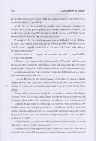 108 ENSEÑANZAS DE CRISTO 
que desde ahora no me veréis, hasta que digáis: Bendito el que viene en el 
nombre del Señor” (vers.37-39). 
Al salir del templo, los discípulos podían ver el odio en el rostro de los 
fariseos. “Si no fuera por el pueblo, nos habrían arrestado allí mismo", se 
puede oír a uno de ellos.“¡Ftero la gente está de nuestro lado! ¡Nada puede 
impedir que Jesús sea el Rey de Jerusalén ahora!” 
Pero algunos de ellos estaban profundamente turbados por las palabras 
de Jesús. ¿Qué quiso decir con que el templo quedaría desolado? ¿Sería 
posible que el magnífico tesoro de su nación pronto fuera nada más que 
un montón de ruinas? 
Mientras salían del complejo del templo, la necesidad de seguridad lle­vó 
a que uno hablara. 
-¡Maestro, mira esas murallas! ¿No son gloriosas? Ve cuán perfectamente 
blancas son las piedras de mármol que están allí juntas. Casi parece como 
que hubieran labrado todas ellas como si fueran un solo bloque compacto. 
Jesús levantó la vista,y vio la belleza y majestad del templo, pero a través 
del velo de su tristeza. Les dijo: 
-Las veo. Realmente son maravillosas. Ustedes las ven como si fueran 
indestructibles, pero oigan mis palabras: Vendrá el día cuando serán des­truidas. 
Esos muros serán derribados de modo que no quede piedra sobre 
piedra. 
Chasqueados y desanimados,siguieron a Jesús a través del valle al Mon­te 
de los Olivos. Sus elevadas esperanzas estaban ahora aplastadas otra vez. 
¿Cómo podría Jesús hacerse rey de una ciudad que pronto sería destruida? 
Después de que el grupo se sentó para descansar, Pedro, Santiago, Juan y 
Andrés se acercaron a Jesús, que estaba a corta distancia de los demás. Sus 
mentes estaban asimilando lo que Jesús había dicho. Suponían que Jesús 
estaba hablando acerca del fin del mundo, porque ¿qué otra cosa podría 
destruir su templo? 
-Dinos, Maestro, ¿cuándo ocurrirán estas cosas? ¿Qué señales nos adver­tirán 
que el fin del mundo está cercano? 
Jesús debe de haber respirado hondo y mirado a través del valle donde 
los brillantes muros del templo se veían muy sólidos. No podían soportar 
 