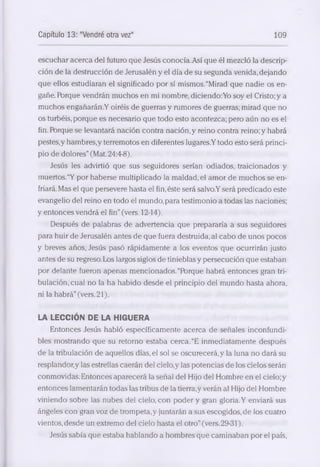 Capítulo 13: "Vendré otra vez" 109 
escuchar a cerca del futuro que Jesús conocía.Así que él mezcló la descrip­ción 
de la destrucción de Jerusalén y el día de su segunda venida, dejando 
que ellos estudiaran el significado por sí mismos. “Mirad que nadie os en­gañe. 
Porque vendrán muchos en mi nombre, d iciendo:Yo soy el Cristo; y a 
muchos engañarán.Y oiréis de guerras y rumores de guerras; mirad que no 
os turbéis, porque es necesario que todo esto acontezca; pero aún no es el 
fin. Porque se levantará nación contra nación, y reino contra reino; y habrá 
pestes,y hambres,y terremotos en diferentes lugares.Y todo esto será princi­pio 
de dolores” (Mat. 24:4-8). 
Jesús les advirtió que sus seguidores serían odiados, traicionados y 
muertos.“Y por haberse multiplicado la maldad, el amor de muchos se en­friará. 
Mas el que persevere hasta el fin, éste será salvo.Y será predicado este 
evangelio del reino en todo el mundo, para testimonio a todas las naciones; 
y entonces vendrá el fin” (vers. 12-14). 
Después de palabras de advertencia que prepararía a sus seguidores 
para huir de Jerusalén antes de que fuera destruida, al cabo de unos pocos 
y breves años, Jesús pasó rápidamente a los eventos que ocurrirán justo 
antes de su regreso. Los largos siglos de tinieblas y persecución que estaban 
por delante fueron apenéis mencionados.“Pbrque habrá entonces gran tri­bulación, 
cual no la ha habido desde el principio del mundo hasta ahora, 
ni la habrá” (vers. 21). 
LA LECCIÓN DE LA HIGUERA 
Entonces Jesús habló específicamente a cerca de señales inconfundi­bles 
mostrando que su retorno estaba cerca. “E inmediatamente después 
de la tribulación de aquellos días, el sol se oscurecerá, y la luna no dará su 
resplandor,y las estrellas caerán del cielo,y las potencias de los cielos serán 
conmovidas. Entonces aparecerá la señal del Hijo del Hombre en el cielo; y 
entonces lamentarán todas las tribus de la tierra,y verán al Hijo del Hombre 
viniendo sobre las nubes del cielo, con poder y gran gloria. Y enviará sus 
ángeles con gran voz de trompeta,y juntarán a sus escogidos, de los cuatro 
vientos, desde un extremo del cielo hasta el otro” (vers. 29-31). 
Jesús sabía que estaba hablando a hombres que caminaban por el país, 
 