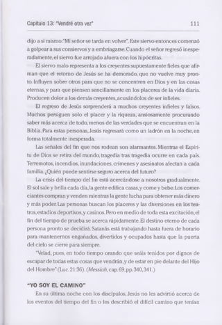Capítulo 13: "Vendré otra vez" 111 
dijo a sí mismo:“Mi señor se tarda en volver”. Este siervo entonces comenzó 
a golpear a sus consiervos y a embriagarse. Cuando el señor regresó inespe­radamente, 
el siervo fue arrojado afuera con los hipócritas. 
El siervo malo representa a los creyentes supuestamente fieles que afir­man 
que el retorno de Jesús se ha demorado, que no vuelve muy pron­to. 
Influyen sobre otros para que no se concentren en Dios y en las cosas 
eternas, y para que piensen sencillamente en los placeres de la vida diaria. 
Producen dolor a los demás creyentes, acusándolos de ser infieles. 
El regreso de Jesús sorprenderá a muchos creyentes infieles y falsos. 
Muchos persiguen solo el placer y la riqueza, ansiosamente procurando 
saber más acerca de todo, m enos de las verdades que se encuentran en la 
Biblia. Para estas personéis, Jesús regresará como un ladrón en la noche, en 
forma totalmente inesperada. 
Las señales del fin que nos rodean son alarmantes. Mientras el Espíri­tu 
de Dios se retira del mundo, tragedia tras tragedia ocurre en cada país. 
Terremotos, incendios, inundaciones, crímenes y éisesinatos afectan a cada 
familia. ¿Quién puede sentirse seguro a cerca del futuro? 
La crisis del tiempo del fin está acercándose a nosotros gradualmente. 
El sol sale y brilla cada día, la gente edifica caséis,y come y bebe. Los comer­ciantes 
compran y venden mientréis la gente lucha para obtener más dinero 
y más poder. Las personas buscan los placeres y las diversiones en los tea­tros, 
estadios deportivos,y casinos. Pero en medio de toda esta excitación,el 
fin del tiempo de prueba se a cerca rápidamente. El destino eterno de cada 
persona pronto se decidirá. Satanás está trabajando hasta fuera de horario 
para mantenernos engañados, divertidos y ocupados hasta que la puerta 
del cielo se cierre para siempre. 
“Velad, pues, en todo tiempo orando que seáis tenidos por dignos de 
escapar de todas estas cosas que vendrán,y de estar en pie delante del Hijo 
del Hombre” (Luc. 21:36). (Messiah, cap. 69, pp. 340,341.) 
“YO SOY EL CAMINO” 
En su última noche con los discípulos, Jesús no les advirtió a cerca de 
los eventos del tiempo del fin o les describió el difícil camino que tenían 
 