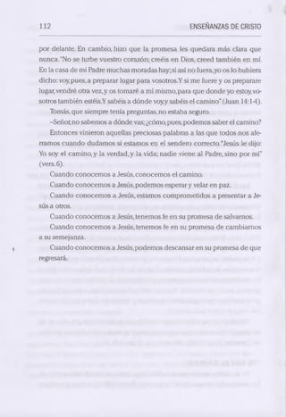 112 ENSEÑANZAS DE CRISTO 
por delante. En cambio, hizo que la promesa les quedara más clara que 
nunca.“No se turbe vuestro corazón; creéis en Dios, creed también en mí. 
En la casa de mi Padre muchas moradas hay; si así no fuera,yo os lo hubiera 
dicho: voy pues, a preparar lugar para vosotros.Y si me fuere y os preparare 
lugar, vendré otra vez, y os tomaré a mí mismo, para que donde yo estoy, vo­sotros 
también estéis.Y sabéis a dónde voy,y sabéis el camino” (Juan 14:14). 
Tomás, que siempre tenía preguntas.no estaba seguro. 
-Señor, no sabemos a dónde vas; ¿cómo, pues, podemos saber el camino? 
Entonces vinieron aquellas preciosas palabras a las que todos nos afe­rramos 
cuando dudamos si estamos en el sendero correcto. “Jesús le dijo: 
Yo soy el camino, y la verdad, y la vida; nadie viene al Padre, sino por mí” 
(vers.6). 
Cuando conocemos a Jesús, conocemos el camino. 
Cuando conocemos a Jesús, podemos esperar y velar en paz. 
Cuando conocemos a Jesús, estamos comprometidos a presentar a Je ­sús 
a otros. 
Cuando conocemos a Jesús, tenemos fe en su promesa de salvarnos. 
Cuando conocemos a Jesús, tenemos fe en su promesa de cambiarnos 
a su semejanza. 
Cuando conocemos a Jesús, podemos descansar en su promesa de que 
regresará. 
