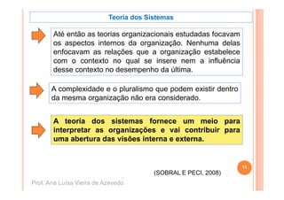 Teoria dos Sistemas

       Até então as t i organizacionais estudadas f
             tã     teorias     i  i   i   t d d focavam
       os aspectos internos da organização. Nenhuma delas
       enfocavam as relações que a organização estabelece
                          ç   q        g     ç
       com o contexto no qual se insere nem a influência
       desse contexto no desempenho da última.

       A complexidade e o pluralismo que podem existir dentro
       da mesma organização não era considerado.


       A teoria dos sistemas fornece um meio para
       interpretar as organizações e vai contribuir para
       uma abertura das visões interna e externa.


                                                                11
                                        (SOBRAL E PECI, 2008)
Prof. Ana Luísa Vieira de Azevedo
 
