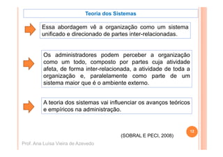 Teoria dos Sistemas

         Essa abordagem vê a organização como um sistema
         E       b d         ê         i    ã               i t
         unificado e direcionado de partes inter-relacionadas.


         Os administradores podem perceber a organização
         como um t d todo, composto por partes cuja atividade
                                    t         t       j   ti id d
         afeta, de forma inter-relacionada, a atividade de toda a
         organização e, paralelamente como parte de um
           g      ç      , p                        p
         sistema maior que é o ambiente externo.


         A teoria dos sistemas vai influenciar os avanços teóricos
         e empíricos na administração.


                                                                  12
                                         (SOBRAL E PECI, 2008)
Prof. Ana Luísa Vieira de Azevedo
 