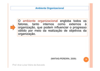 Ambiente Organizacional




     O ambiente organizacional engloba todos os
     fatores, tanto internos como externos à
     organização,
     organização que podem influenciar o progresso
     obtido por meio da realização de objetivos da
       g
     organização.




                                    (
                                    (MATIAS-PEREIRA, 2009)
                                                         )   14


Prof. Ana Luísa Vieira de Azevedo
 