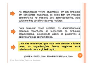As organizações vivem, atualmente, em um ambiente
         em constantes mudanças, as quais têm um impacto
         determinante no trabalho dos administradores pois
                                         administradores,
         colocam-lhes desafios cada vez maiores.


         Para enfrentar esses desafios, os administradores
         precisam reconhecer as tendências do ambiente
         organizacional, antecipando assim os problemas e
         aproveitando as oportunidades.

         Uma das mudanças que mais têm afetado a forma
         como as organizações fazem negócios está
         relacionada com a globalização.

                                                               18
               (SOBRAL E PECI, 2008; STONER E FREEMAN, 2009)
Prof. Ana Luísa Vieira de Azevedo
 