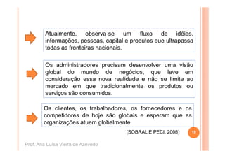 Atualmente, observa-se um fluxo de idéias,
         informações, pessoas, capital e produtos que ultrapassa
                ç    ,p        , p       p        q        p
         todas as fronteiras nacionais.

         Os administradores precisam desenvolver uma visão
         global do mundo de negócios, que leve em
         consideração essa nova realidade e não se limite ao
         mercado em que tradicionalmente os produtos ou
         serviços são consumidos.

        Os clientes, os trabalhadores, os fornecedores e os
        competidores de hoje são globais e esperam que as
        organizações atuem globalmente.
                                       (SOBRAL E PECI, 2008)
                                                 PECI          19


Prof. Ana Luísa Vieira de Azevedo
 