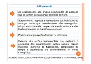 A Organização

         As organizações são grupos estruturados de pessoas
         que se juntam para alcançar objetivos comuns.

         Surgem como resposta à necessidade dos indivíduos de
         alcançar metas que, isoladamente, não conseguiriam
         atingir, em virtude da complexidade e da variedade das
         tarefas inerentes ao trabalho a se efetuar.

         Podem ser organizações formais ou informais.

         Existem três razões fundamentais que explicam a
         existência das organizações: razões sociais, razões
         materiais (aumento de habilidades compressão de
                                 habilidades,
         tempo e acumulação de conhecimento), e, efeito
         sinergístico.
              g                                             5

(SOBRAL E PECI, 2008; CHIAVENATO, 2007; BERNARDES E MARCONDES, 2003 )
 