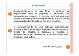 A Organização


Independentemente de sua forma e atividade as
organizações: têm um propósito ou finalidade; são
compostas por pessoas; e, possuem uma estrutura que
define e delimita qual é o comportamento e quais são as
responsabilidades de cada um dos seus membros.

O desenvolvimento de uma estrutura organizacional
                                            g
envolve a definição de regras e procedimentos internos, a
divisão do trabalho, a descrição e funções, o
estabelecimento de relações de autoridade entre seus
membros, entre outros.



                              (SOBRAL E PECI, 2008)
                                        PECI            6
 