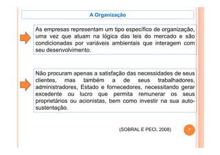 A Organização

As empresas representam um tipo específico de organização,
uma vez que atuam na lógica das leis do mercado e são
condicionadas por variáveis ambientais que interagem com
seu desenvolvimento.



Não procuram apenas a satisfação das necessidades de seus
clientes, mas também a de seus trabalhadores,
administradores, Estado e fornecedores, necessitando gerar
excedente ou lucro que permita remunerar os seus
proprietários ou acionistas, bem como investir na sua auto-
sustentação.


                               (SOBRAL E PECI, 2008)
                                         PECI           7
 