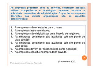 As empresas produzem bens ou serviços, empregam pessoas,
utilizam competências e tecnologias, requerem recursos e,
sobretudo, necessitam de administração. O que faz as empresas
diferentes das demais organizações são as seguintes
características:


1.
1  As
   A empresas são orientadas para o l
                   ã  i t d          lucro;
2. As empresas assumem riscos;
3. As empresas são dirigidas por uma filosofia de negócios;
          p            g     p                      g     ;
4. As empresas geralmente são avaliadas sob um ponto de
   vista contábil;
5.
5 As empresas geralmente são avaliadas sob um ponto de
   vista social;
6. As empresas devem ser reconhecidas como negócios;
          p                                       g
7. As empresas constituem propriedade privada.

                                                           8

                                      (Chiavenato, 2007)
Prof. Ana Luísa Vieira de Azevedo
 