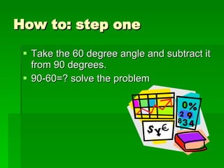 How to: step one Take the 60 degree angle and subtract it from 90 degrees. 90-60=? solve the problem 