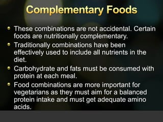 These combinations are not accidental. Certain foods are nutritionally complementary. Traditionally combinations have been effectively used to include all nutrients in the diet.Carbohydrate and fats must be consumed with protein at each meal. Food combinations are more important for vegetarians as they must aim for a balanced protein intake and must get adequate amino acids.Complementary Foods