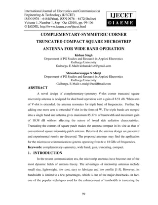 International Journal of Electronics and Communication Engineering & Technology (IJECET),
   International Journal of Electronics and Communication
Engineering & Technology 0976 – 6472(Online) Volume 1, Number 1, Sep - Oct (2010), © IAEME
   ISSN 0976 – 6464(Print), ISSN
                                  (IJECET)                           IJECET
ISSN 0976 – 6464(Print), ISSN 0976 – 6472(Online)
Volume 1, Number 1, Sep - Oct (2010), pp. 99-106                         ©IAEME
© IAEME, http://www.iaeme.com/ijecet.html

             COMPLEMENTARY-SYMMETRIC CORNER
         TRUNCATED COMPACT SQUARE MICROSTRIP
              ANTENNA FOR WIDE BAND OPERATION
                                      Kishan Singh
                Department of PG Studies and Research in Applied Electronics
                                   Gulbarga University
                        Gulbarga, E-Mail: kishanskrish@gmail.com

                                Shivasharanappa N Mulgi
                Department of PG Studies and Research in Applied Electronics
                                   Gulbarga University
                        Gulbarga, E-Mail: s.mulgi@rediffmail.com
  ABSTRACT
          A novel design of complementary-symmetry V-slot corner truncated square
  microstrip antenna is designed for dual band operation with a gain of 8.51 dB. When arm
  of V-slot is extended, the antenna resonates for triple band of frequencies. Further, by
  adding one more arm to extended V-slot in the form of W. The triple bands are merged
  into a single band and antenna gives maximum 85.37% of bandwidth and maximum gain
  of 10.38 dB without affecting the nature of broad side radiation characteristics.
  Truncating the corners of square patch makes the antenna compact in its size as that of
  conventional square microstrip patch antenna. Details of the antenna design are presented
  and experimental results are discussed. The proposed antennas may find the application
  for the microwave communication systems operating from 6 to 18 GHz of frequencies.
  Keywords: complementary-symmetry, wide band, gain, truncating, compact.
  1. INTRODUCTION
          In the recent communication era, the microstrip antennas have become one of the
  most dynamic fields of antenna theory. The advantages of microstrip antennas include
  small size, lightweight, low cost, easy to fabricate and low profile [1-3]. However, its
  bandwidth is limited to a few percentages, which is one of the major drawbacks. In fact,
  one of the popular techniques used for the enhancement of bandwidth is truncating the



                                              99
 
