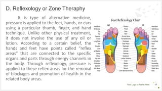 Your Logo or Name Here
It is type of alternative medicine,
pressure is applied to the feet, hands, or ears
using a particular thumb, finger, and hand
technique. Unlike other physical treatment,
it does not involve the use of any oil or
lotion. According to a certain belief, the
hands and feet have points called “reflex
areas” that are connected to the specific
organs and parts through energy channels in
the body. Through reflexology, pressure is
applied to these reflex areas for the removal
of blockages and promotion of health in the
related body areas.
D. Reflexology or Zone Theraphy
17
 