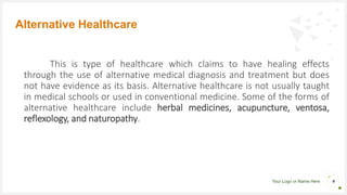 Your Logo or Name Here
This is type of healthcare which claims to have healing effects
through the use of alternative medical diagnosis and treatment but does
not have evidence as its basis. Alternative healthcare is not usually taught
in medical schools or used in conventional medicine. Some of the forms of
alternative healthcare include herbal medicines, acupuncture, ventosa,
reflexology, and naturopathy.
Alternative Healthcare
4
 