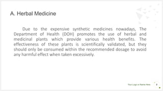 Your Logo or Name Here
Due to the expensive synthetic medicines nowadays, The
Department of Health (DOH) promotes the use of herbal and
medicinal plants which provide various health benefits. The
effectiveness of these plants is scientifically validated, but they
should only be consumed within the recommended dosage to avoid
any harmful effect when taken excessively.
A. Herbal Medicine
5
 