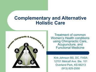 Complementary and Alternative Holistic Care Treatment of common Women’s Health conditions using Chiropractic Care, Acupuncture, and Functional Medicine Kirk Johnson BS, DC, FASA 12701 Metcalf Ave. Ste. 101 Overland Park, KS 66213 (913) 825-2550 