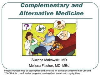 Complementary and Alternative Medicine Suzana Makowski, MD Melissa Fischer, MD  MEd Images included may be copyrighted and are used for education under the Fair Use and TEACH Acts.  Use for other purposes must conform to national copyright law. 